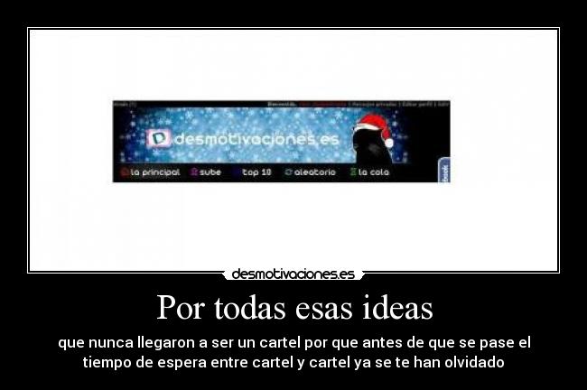 Por todas esas ideas - que nunca llegaron a ser un cartel por que antes de que se pase el
tiempo de espera entre cartel y cartel ya se te han olvidado