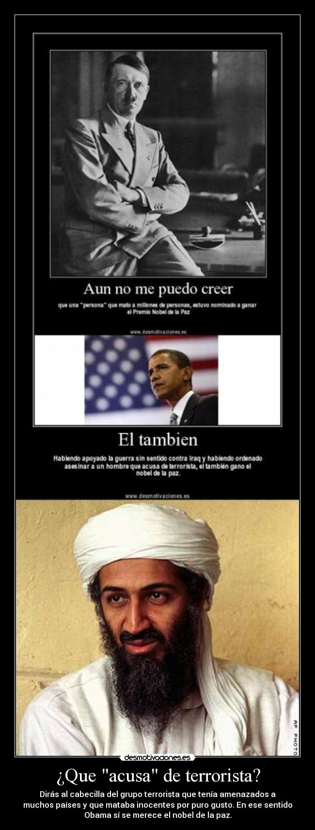 ¿Que acusa de terrorista? - Dirás al cabecilla del grupo terrorista que tenía amenazados a
muchos países y que mataba inocentes por puro gusto. En ese sentido
Obama sí se merece el nobel de la paz.