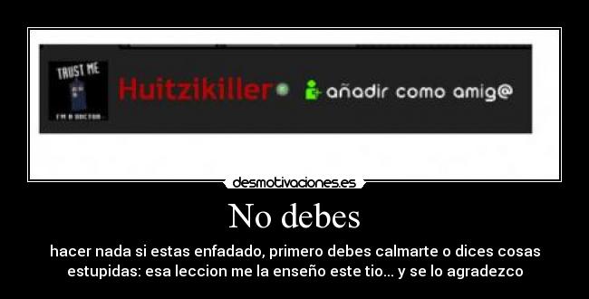 No debes - hacer nada si estas enfadado, primero debes calmarte o dices cosas
estupidas: esa leccion me la enseño este tio... y se lo agradezco