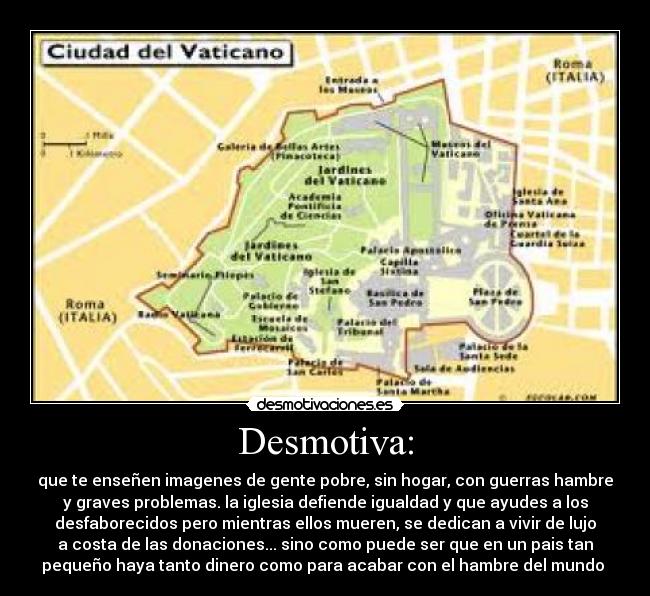 Desmotiva: - que te enseñen imagenes de gente pobre, sin hogar, con guerras hambre
y graves problemas. la iglesia defiende igualdad y que ayudes a los
desfaborecidos pero mientras ellos mueren, se dedican a vivir de lujo
a costa de las donaciones... sino como puede ser que en un pais tan
pequeño haya tanto dinero como para acabar con el hambre del mundo 