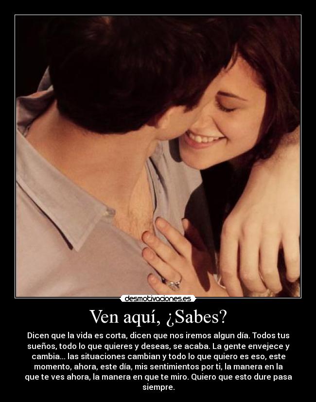 Ven aquí, ¿Sabes? - Dicen que la vida es corta, dicen que nos iremos algun día. Todos tus
sueños, todo lo que quieres y deseas, se acaba. La gente envejece y
cambia... las situaciones cambian y todo lo que quiero es eso, este
momento, ahora, este día, mis sentimientos por ti, la manera en la
que te ves ahora, la manera en que te miro. Quiero que esto dure pasa
siempre.