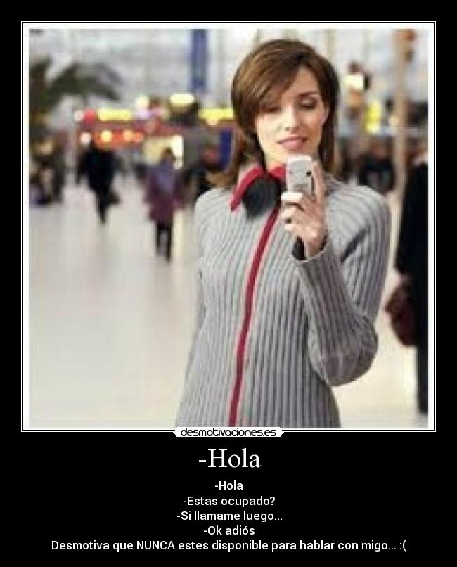 -Hola - -Hola
-Estas ocupado?
-Si llamame luego...
-Ok adiós
Desmotiva que NUNCA estes disponible para hablar con migo... :(