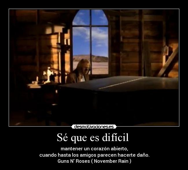 Sé que es difícil  - mantener un corazón abierto,
cuando hasta los amigos parecen hacerte daño.
Guns N Roses ( November Rain )