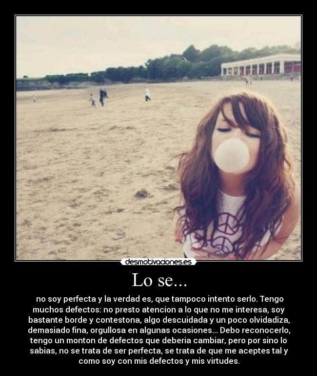 Lo se... - no soy perfecta y la verdad es, que tampoco intento serlo. Tengo
muchos defectos: no presto atencion a lo que no me interesa, soy
bastante borde y contestona, algo descuidada y un poco olvidadiza,
demasiado fina, orgullosa en algunas ocasiones... Debo reconocerlo,
tengo un monton de defectos que deberia cambiar, pero por sino lo
sabias, no se trata de ser perfecta, se trata de que me aceptes tal y
como soy con mis defectos y mis virtudes.