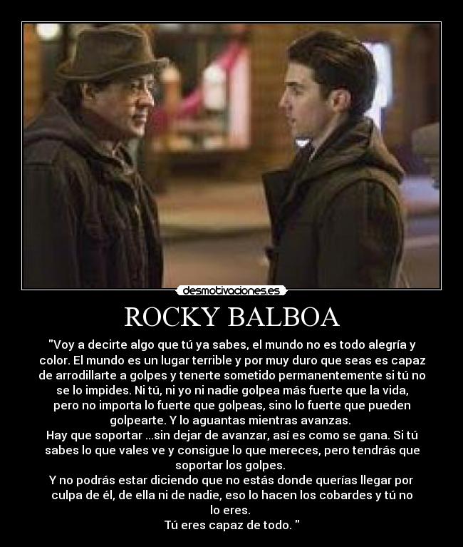 ROCKY BALBOA - Voy a decirte algo que tú ya sabes, el mundo no es todo alegría y
color. El mundo es un lugar terrible y por muy duro que seas es capaz
de arrodillarte a golpes y tenerte sometido permanentemente si tú no
se lo impides. Ni tú, ni yo ni nadie golpea más fuerte que la vida,
pero no importa lo fuerte que golpeas, sino lo fuerte que pueden
golpearte. Y lo aguantas mientras avanzas.
Hay que soportar ...sin dejar de avanzar, así es como se gana. Si tú
sabes lo que vales ve y consigue lo que mereces, pero tendrás que
soportar los golpes.
Y no podrás estar diciendo que no estás donde querías llegar por
culpa de él, de ella ni de nadie, eso lo hacen los cobardes y tú no
lo eres.
Tú eres capaz de todo.