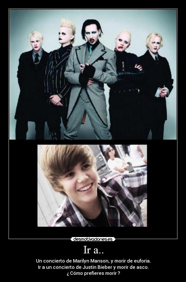 Ir a.. - Un concierto de Marilyn Manson, y morir de euforia.
Ir a un concierto de Justin Bieber y morir de asco.
¿ Cómo prefieres morir ?