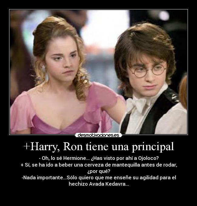 +Harry, Ron tiene una principal - - Oh, lo sé Hermione... ¿Has visto por ahí a Ojoloco?
+ Sí, se ha ido a beber una cerveza de mantequilla antes de rodar,
¿por qué?
-Nada importante...Sólo quiero que me enseñe su agilidad para el
hechizo Avada Kedavra...

