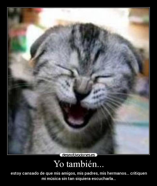 Yo también... - estoy cansado de que mis amigos, mis padres, mis hermanos... critiquen
mi música sin tan siquiera escucharla...