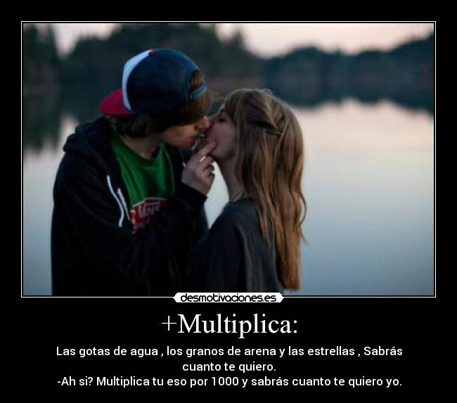 +Multiplica: - Las gotas de agua , los granos de arena y las estrellas , Sabrás cuanto te quiero.
-Ah si? Multiplica tu eso por 1000 y sabrás cuanto te quiero yo.