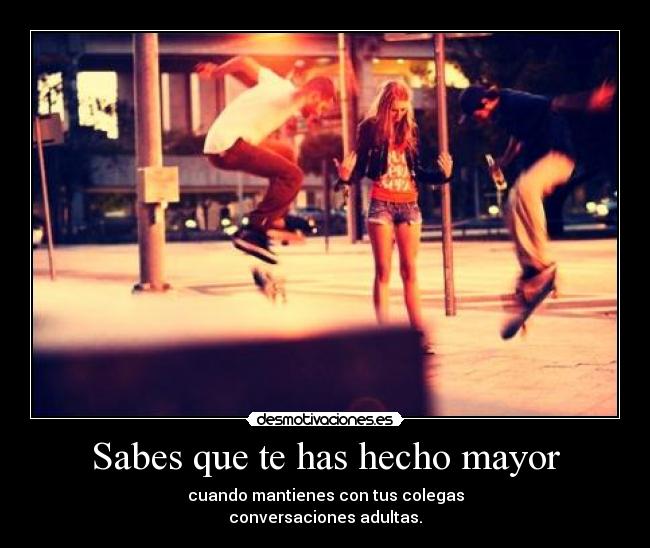 Sabes que te has hecho mayor - cuando mantienes con tus colegas
conversaciones adultas.