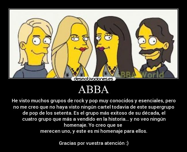 ABBA - He visto muchos grupos de rock y pop muy conocidos y esenciales, pero
no me creo que no haya visto ningún cartel todavia de este supergrupo
de pop de los setenta. Es el grupo más exitoso de su década, el
cuatro grupo que más a vendido en la historia... y no veo ningún
homenaje. Yo creo que se
merecen uno, y este es mi homenaje para ellos.
Gracias por vuestra atención :)