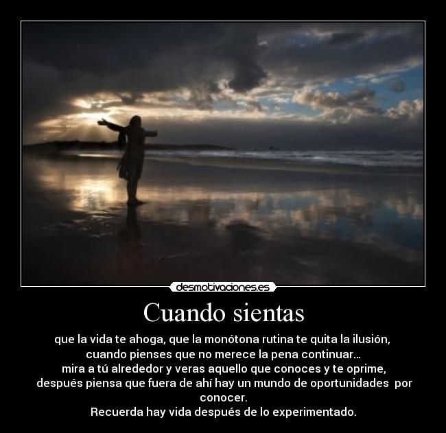 Cuando sientas - que la vida te ahoga, que la monótona rutina te quita la ilusión, 
cuando pienses que no merece la pena continuar…
mira a tú alrededor y veras aquello que conoces y te oprime,
 después piensa que fuera de ahí hay un mundo de oportunidades  por conocer.
Recuerda hay vida después de lo experimentado.