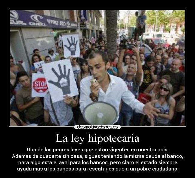 La ley hipotecaria - Una de las peores leyes que estan vigentes en nuestro pais.
Ademas de quedarte sin casa, sigues teniendo la misma deuda al banco,
para algo esta el aval para los bancos, pero claro el estado siempre
ayuda mas a los bancos para rescatarlos que a un pobre ciudadano.