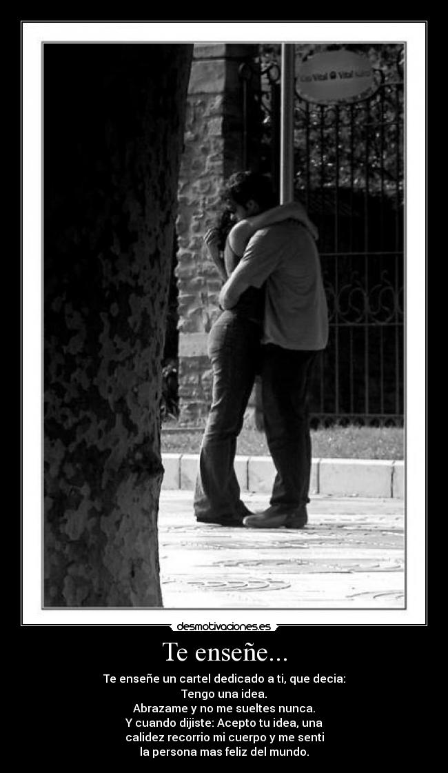 Te enseñe... - Te enseñe un cartel dedicado a ti, que decia:
Tengo una idea.
Abrazame y no me sueltes nunca.
Y cuando dijiste: Acepto tu idea, una
calidez recorrio mi cuerpo y me senti
la persona mas feliz del mundo.