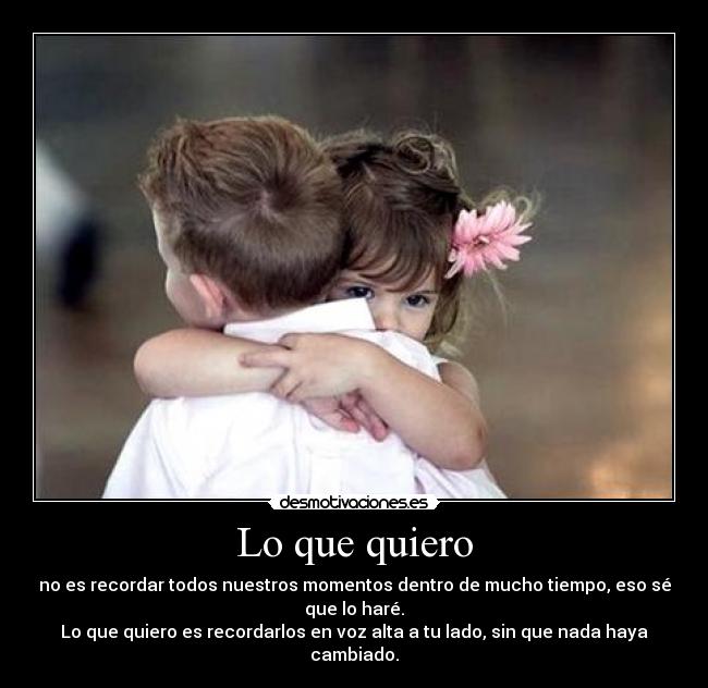 Lo que quiero - no es recordar todos nuestros momentos dentro de mucho tiempo, eso sé que lo haré.
Lo que quiero es recordarlos en voz alta a tu lado, sin que nada haya cambiado.