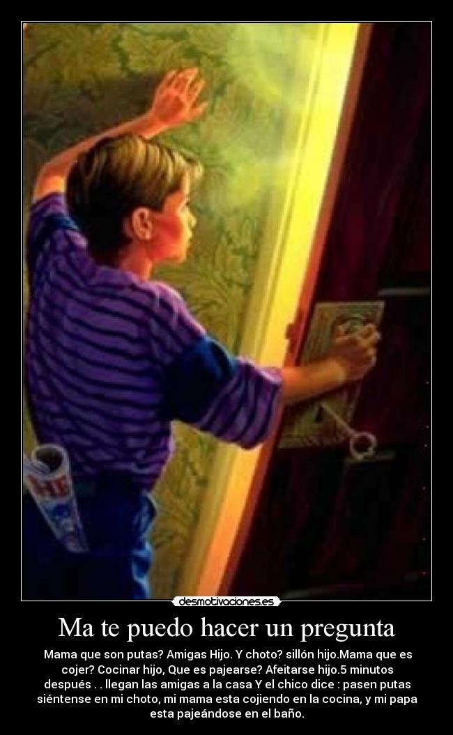 Ma te puedo hacer un pregunta -  Mama que son putas? Amigas Hijo. Y choto? sillón hijo.Mama que es
cojer? Cocinar hijo, Que es pajearse? Afeitarse hijo.5 minutos
después . . llegan las amigas a la casa Y el chico dice : pasen putas
siéntense en mi choto, mi mama esta cojiendo en la cocina, y mi papa
esta pajeándose en el baño.