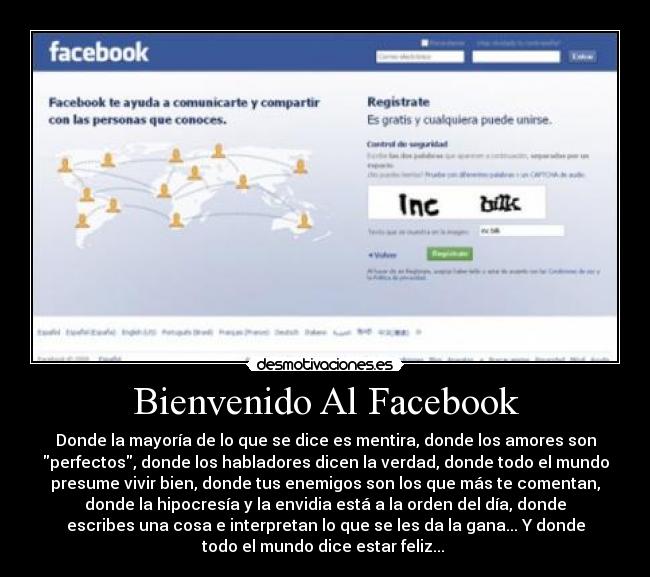 Bienvenido Al Facebook - Donde la mayoría de lo que se dice es mentira, donde los amores son
perfectos, donde los habladores dicen la verdad, donde todo el mundo
presume vivir bien, donde tus enemigos son los que más te comentan,
donde la hipocresía y la envidia está a la orden del día, donde
escribes una cosa e interpretan lo que se les da la gana... Y donde
todo el mundo dice estar feliz... 