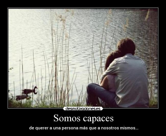 Somos capaces - de querer a una persona más que a nosotros mismos...