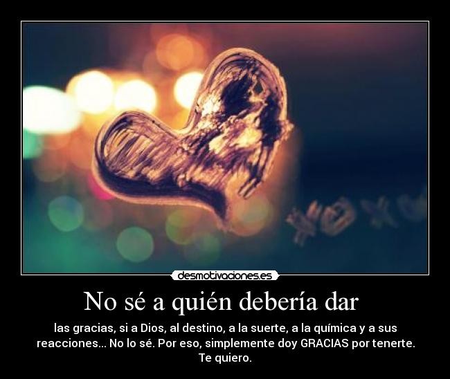 No sé a quién debería dar - las gracias, si a Dios, al destino, a la suerte, a la química y a sus
reacciones... No lo sé. Por eso, simplemente doy GRACIAS por tenerte.
Te quiero.