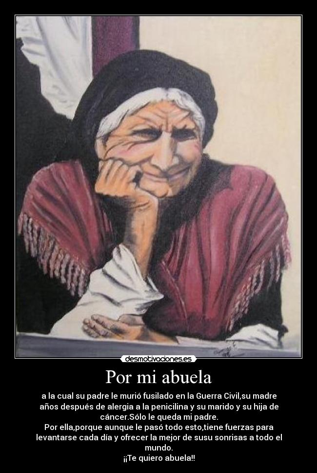 Por mi abuela - a la cual su padre le murió fusilado en la Guerra Civil,su madre
años después de alergia a la penicilina y su marido y su hija de
cáncer.Sólo le queda mi padre.
Por ella,porque aunque le pasó todo esto,tiene fuerzas para
levantarse cada día y ofrecer la mejor de susu sonrisas a todo el
mundo.
¡¡Te quiero abuela!!