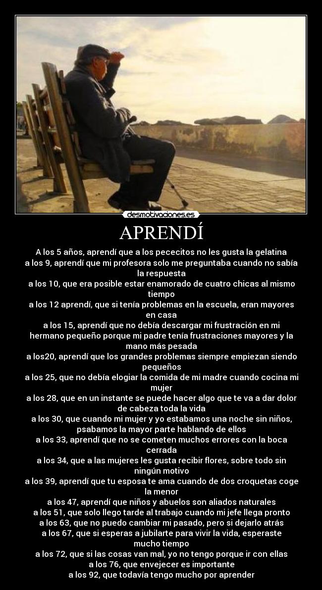 APRENDÍ - A los 5 años, aprendí que a los pececitos no les gusta la gelatina
a los 9, aprendí que mi profesora solo me preguntaba cuando no sabía
la respuesta
a los 10, que era posible estar enamorado de cuatro chicas al mismo
tiempo
a los 12 aprendí, que si tenía problemas en la escuela, eran mayores
en casa
a los 15, aprendí que no debía descargar mi frustración en mi
hermano pequeño porque mi padre tenía frustraciones mayores y la
mano más pesada
a los20, aprendí que los grandes problemas siempre empiezan siendo
pequeños
a los 25, que no debía elogiar la comida de mi madre cuando cocina mi
mujer
a los 28, que en un instante se puede hacer algo que te va a dar dolor
de cabeza toda la vida
a los 30, que cuando mi mujer y yo estabamos una noche sin niños,
psabamos la mayor parte hablando de ellos
a los 33, aprendí que no se cometen muchos errores con la boca
cerrada
a los 34, que a las mujeres les gusta recibir flores, sobre todo sin
ningún motivo
a los 39, aprendí que tu esposa te ama cuando de dos croquetas coge
la menor
a los 47, aprendí que niños y abuelos son aliados naturales
a los 51, que solo llego tarde al trabajo cuando mi jefe llega pronto
a los 63, que no puedo cambiar mi pasado, pero si dejarlo atrás
a los 67, que si esperas a jubilarte para vivir la vida, esperaste
mucho tiempo
a los 72, que si las cosas van mal, yo no tengo porque ir con ellas
a los 76, que envejecer es importante
a los 92, que todavía tengo mucho por aprender