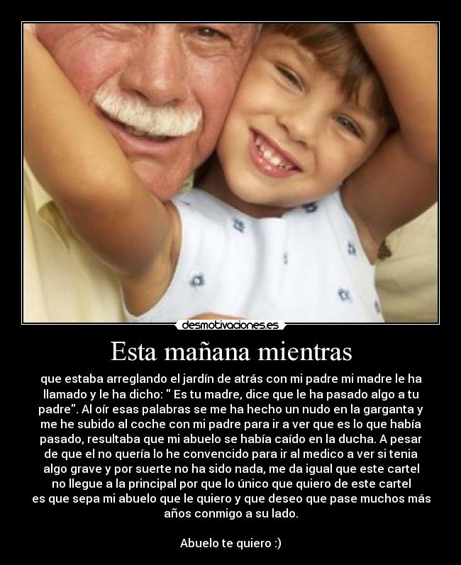 Esta mañana mientras - que estaba arreglando el jardín de atrás con mi padre mi madre le ha
llamado y le ha dicho: Es tu madre, dice que le ha pasado algo a tu
padre. Al oír esas palabras se me ha hecho un nudo en la garganta y
me he subido al coche con mi padre para ir a ver que es lo que había
pasado, resultaba que mi abuelo se había caído en la ducha. A pesar
de que el no quería lo he convencido para ir al medico a ver si tenia
algo grave y por suerte no ha sido nada, me da igual que este cartel
no llegue a la principal por que lo único que quiero de este cartel
es que sepa mi abuelo que le quiero y que deseo que pase muchos más
años conmigo a su lado.
Abuelo te quiero :)