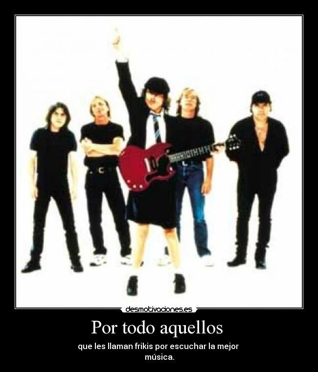 Por todo aquellos - que les llaman frikis por escuchar la mejor
música.