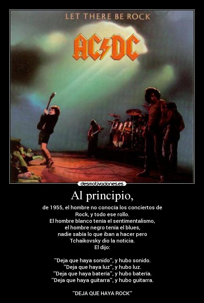 Al principio, - de 1955, el hombre no conocía los conciertos de
Rock, y todo ese rollo.
El hombre blanco tenía el sentimentalismo,
el hombre negro tenía el blues,
nadie sabía lo que iban a hacer pero
Tchaikovsky dio la noticia.
El dijo:

Deja que haya sonido, y hubo sonido.
Deja que haya luz, y hubo luz.
Deja que haya batería, y hubo batería.
Deja que haya guitarra, y hubo guitarra.

DEJA QUE HAYA ROCK