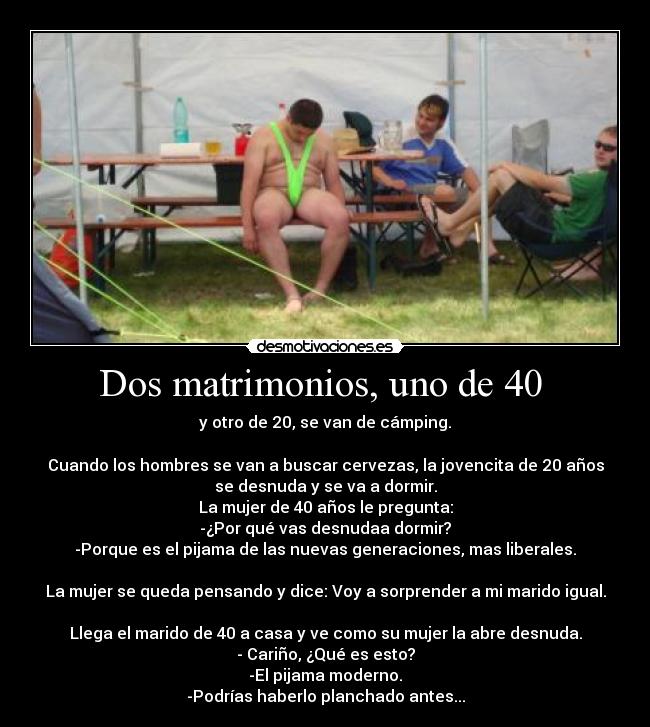 Dos matrimonios, uno de 40  - y otro de 20, se van de cámping.

Cuando los hombres se van a buscar cervezas, la jovencita de 20 años
se desnuda y se va a dormir.
La mujer de 40 años le pregunta:
-¿Por qué vas desnudaa dormir?
-Porque es el pijama de las nuevas generaciones, mas liberales.

La mujer se queda pensando y dice: Voy a sorprender a mi marido igual.

Llega el marido de 40 a casa y ve como su mujer la abre desnuda.
- Cariño, ¿Qué es esto?
-El pijama moderno.
-Podrías haberlo planchado antes...
