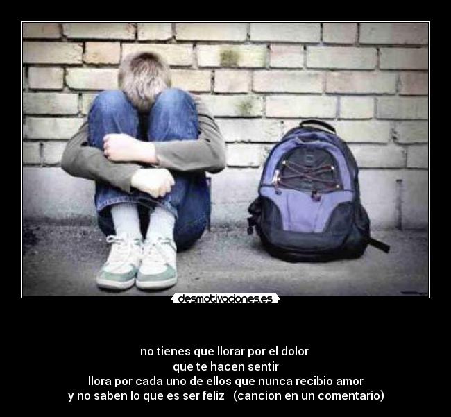 - no tienes que llorar por el dolor
que te hacen sentir
llora por cada uno de ellos que nunca recibio amor
y no saben lo que es ser feliz ♪ (cancion en un comentario)
