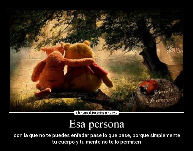 Esa persona - con la que no te puedes enfadar pase lo que pase, porque simplemente
tu cuerpo y tu mente no te lo permiten
