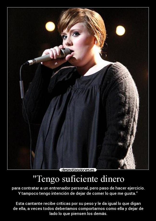 Tengo suficiente dinero - para contratar a un entrenador personal, pero paso de hacer ejercicio.
Y tampoco tengo intención de dejar de comer lo que me gusta.
Esta cantante recibe críticas por su peso y le da igual lo que digan
de ella, a veces todos deberíamos comportarnos como ella y dejar de
lado lo que piensen los demás.
