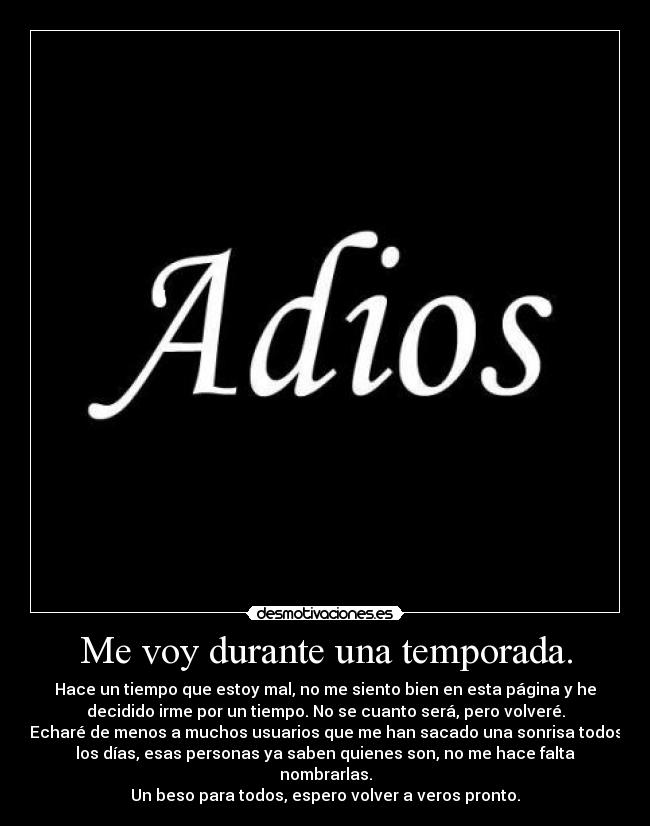 Me voy durante una temporada. - Hace un tiempo que estoy mal, no me siento bien en esta página y he
decidido irme por un tiempo. No se cuanto será, pero volveré.
Echaré de menos a muchos usuarios que me han sacado una sonrisa todos
los días, esas personas ya saben quienes son, no me hace falta
nombrarlas.
Un beso para todos, espero volver a veros pronto.