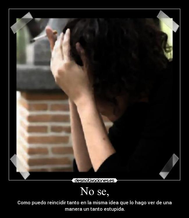 No se, - Como puedo reincidir tanto en la misma idea que lo hago ver de una
manera un tanto estupida.