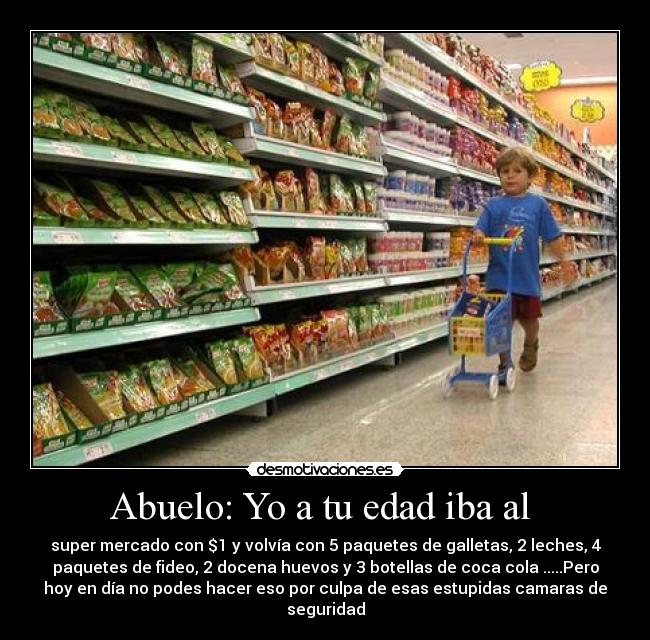 Abuelo: Yo a tu edad iba al  - super mercado con $1 y volvía con 5 paquetes de galletas, 2 leches, 4
paquetes de fideo, 2 docena huevos y 3 botellas de coca cola .....Pero
hoy en día no podes hacer eso por culpa de esas estupidas camaras de
seguridad