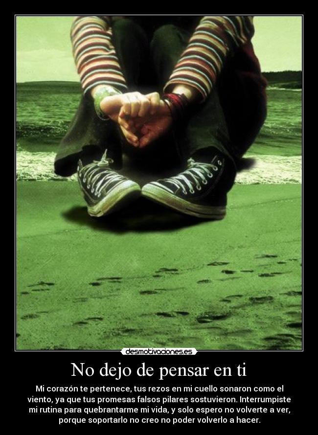 No dejo de pensar en ti - Mi corazón te pertenece, tus rezos en mi cuello sonaron como el
viento, ya que tus promesas falsos pilares sostuvieron. Interrumpiste
mi rutina para quebrantarme mi vida, y solo espero no volverte a ver,
porque soportarlo no creo no poder volverlo a hacer.