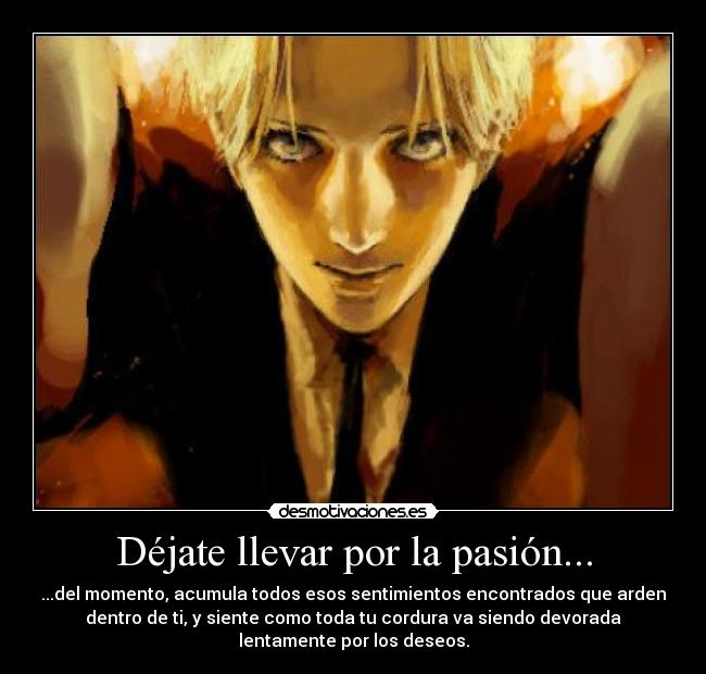 Déjate llevar por la pasión... - ...del momento, acumula todos esos sentimientos encontrados que arden
dentro de ti, y siente como toda tu cordura va siendo devorada
lentamente por los deseos.