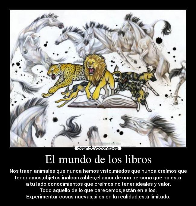 El mundo de los libros - Nos traen animales que nunca hemos visto,miedos que nunca creímos que
tendríamos,objetos inalcanzables,el amor de una persona que no está
a tu lado,conocimientos que creímos no tener,ideales y valor.
Todo aquello de lo que carecemos,están en ellos.
Experimentar cosas nuevas,si es en la realidad,está limitado.