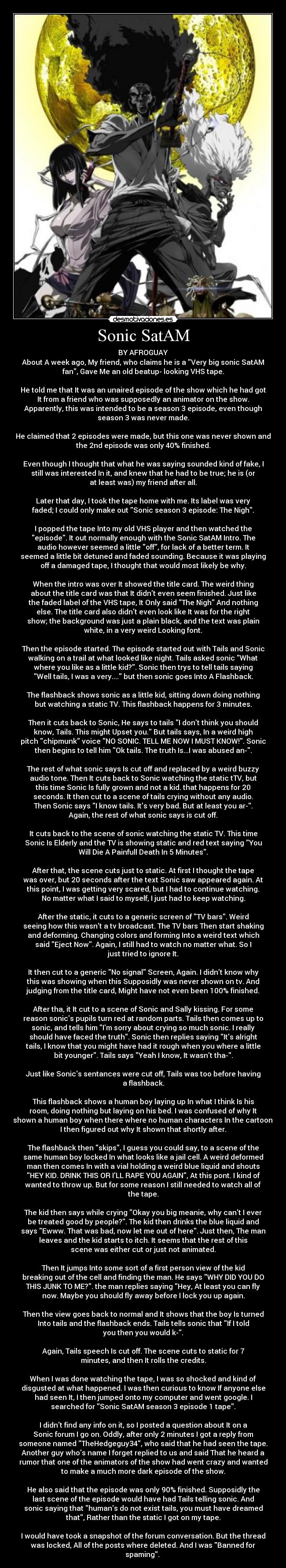 Sonic SatAM - BY AFROGUAY
About A week ago, My friend, who claims he is a Very big sonic SatAM
fan, Gave Me an old beatup- looking VHS tape.
He told me that It was an unaired episode of the show which he had got
It from a friend who was supposedly an animator on the show.
Apparently, this was intended to be a season 3 episode, even though
season 3 was never made.
He claimed that 2 episodes were made, but this one was never shown and
the 2nd episode was only 40% finished.
Even though I thought that what he was saying sounded kind of fake, I
still was interested In it, and knew that he had to be true; he is (or
at least was) my friend after all.
Later that day, I took the tape home with me. Its label was very
faded; I could only make out Sonic season 3 episode: The Nigh.
I popped the tape Into my old VHS player and then watched the
episode. It out normally enough with the Sonic SatAM Intro. The
audio however seemed a little off, for lack of a better term. It
seemed a little bit detuned and faded sounding. Because it was playing
off a damaged tape, I thought that would most likely be why.
When the intro was over It showed the title card. The weird thing
about the title card was that It didnt even seem finished. Just like
the faded label of the VHS tape, It Only said The Nigh And nothing
else. The title card also didnt even look like It was for the right
show; the background was just a plain black, and the text was plain
white, in a very weird Looking font.
Then the episode started. The episode started out with Tails and Sonic
walking on a trail at what looked like night. Tails asked sonic What
where you like as a little kid?. Sonic then trys to tell tails saying
Well tails, I was a very.... but then sonic goes Into A Flashback.
The flashback shows sonic as a little kid, sitting down doing nothing
but watching a static TV. This flashback happens for 3 minutes.
Then it cuts back to Sonic, He says to tails I dont think you should
know, Tails. This might Upset you. But tails says, In a weird high
pitch chipmunk voice NO SONIC. TELL ME NOW I MUST KNOW!. Sonic
then begins to tell him Ok tails. The truth Is...I was abused an-.
The rest of what sonic says Is cut off and replaced by a weird buzzy
audio tone. Then It cuts back to Sonic watching the static tTV, but
this time Sonic Is fully grown and not a kid. that happens for 20
seconds. It then cut to a scene of tails crying without any audio.
Then Sonic says I know tails. Its very bad. But at least you ar-.
Again, the rest of what sonic says is cut off.
It cuts back to the scene of sonic watching the static TV. This time
Sonic Is Elderly and the TV is showing static and red text saying You
Will Die A Painfull Death In 5 Minutes.
After that, the scene cuts just to static. At first I thought the tape
was over, but 20 seconds after the text Sonic saw appeared again. At
this point, I was getting very scared, but I had to continue watching.
No matter what I said to myself, I just had to keep watching.
After the static, it cuts to a generic screen of TV bars. Weird
seeing how this wasnt a tv broadcast. The TV bars Then start shaking
and deforming. Changing colors and forming Into a weird text which
said Eject Now. Again, I still had to watch no matter what. So I
just tried to ignore It.
It then cut to a generic No signal Screen, Again. I didnt know why
this was showing when this Supposidly was never shown on tv. And
judging from the title card, Might have not even been 100% finished.
After tha, it It cut to a scene of Sonic and Sally kissing. For some
reason sonics pupils turn red at random parts. Tails then comes up to
sonic, and tells him Im sorry about crying so much sonic. I really
should have faced the truth. Sonic then replies saying Its alright
tails, I know that you might have had it rough when you where a little
bit younger. Tails says Yeah I know, It wasnt tha-.
Just like Sonics sentances were cut off, Tails was too before having
a flashback.
This flashback shows a human boy laying up In what I think Is his
room, doing nothing but laying on his bed. I was confused of why It
shown a human boy when there where no human characters In the cartoon.
I then figured out why It shown that shortly after.
The flashback then skips, I guess you could say, to a scene of the
same human boy locked In what looks like a jail cell. A weird deformed
man then comes In with a vial holding a weird blue liquid and shouts
HEY KID. DRINK THIS OR ILL RAPE YOU AGAIN, At this pont. I kind of
wanted to throw up. But for some reason I still needed to watch all of
the tape.
The kid then says while crying Okay you big meanie, why cant I ever
be treated good by people?. The kid then drinks the blue liquid and
says Ewww. That was bad, now let me out of here. Just then, The man
leaves and the kid starts to itch. It seems that the rest of this
scene was either cut or just not animated.
Then It jumps Into some sort of a first person view of the kid
breaking out of the cell and finding the man. He says WHY DID YOU DO
THIS JUNK TO ME?. the man replies saying Hey, At least you can fly
now. Maybe you should fly away before I lock you up again.
Then the view goes back to normal and It shows that the boy Is turned
Into tails and the flashback ends. Tails tells sonic that If I told
you then you would k-.
Again, Tails speech Is cut off. The scene cuts to static for 7
minutes, and then It rolls the credits.
When I was done watching the tape, I was so shocked and kind of
disgusted at what happened. I was then curious to know If anyone else
had seen It, I then jumped onto my computer and went google. I
searched for Sonic SatAM season 3 episode 1 tape.
I didnt find any info on it, so I posted a question about It on a
Sonic forum I go on. Oddly, after only 2 minutes I got a reply from
someone named TheHedgeguy34, who said that he had seen the tape.
Another guy whos name I forget replied to us and said That he heard a
rumor that one of the animators of the show had went crazy and wanted
to make a much more dark episode of the show.
He also said that the episode was only 90% finished. Supposidly the
last scene of the episode would have had Tails telling sonic. And
sonic saying that humans do not exist tails, you must have dreamed
that, Rather than the static I got on my tape.
I would have took a snapshot of the forum conversation. But the thread
was locked, All of the posts where deleted. And I was Banned for
spaming.