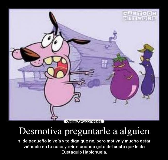 Desmotiva preguntarle a alguien - si de pequeño lo veía y te diga que no, pero motiva y mucho estar
viéndolo en tu casa y reírte cuando grita del susto que le da
Eustaquio Habichuela.