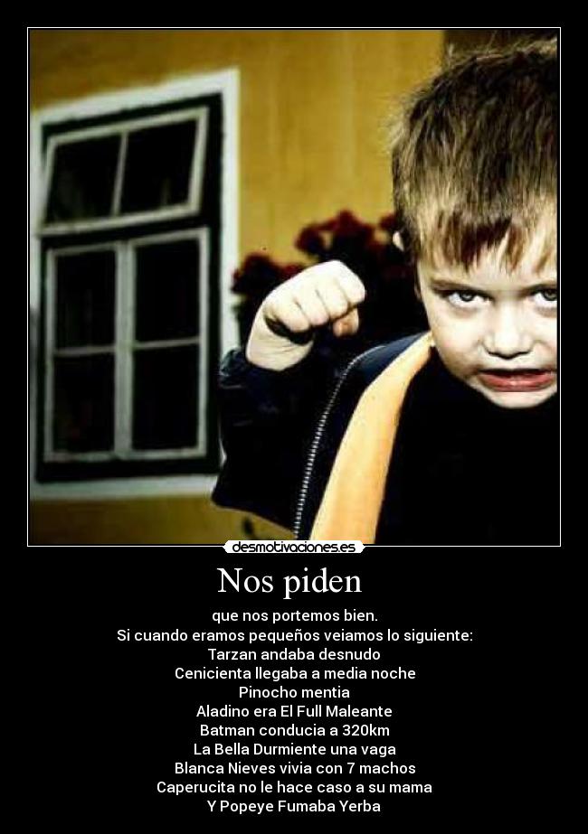 Nos piden - que nos portemos bien.
Si cuando eramos pequeños veiamos lo siguiente:
Tarzan andaba desnudo
Cenicienta llegaba a media noche
Pinocho mentia
Aladino era El Full Maleante
Batman conducia a 320km
La Bella Durmiente una vaga
Blanca Nieves vivia con 7 machos
Caperucita no le hace caso a su mama
Y Popeye Fumaba Yerba