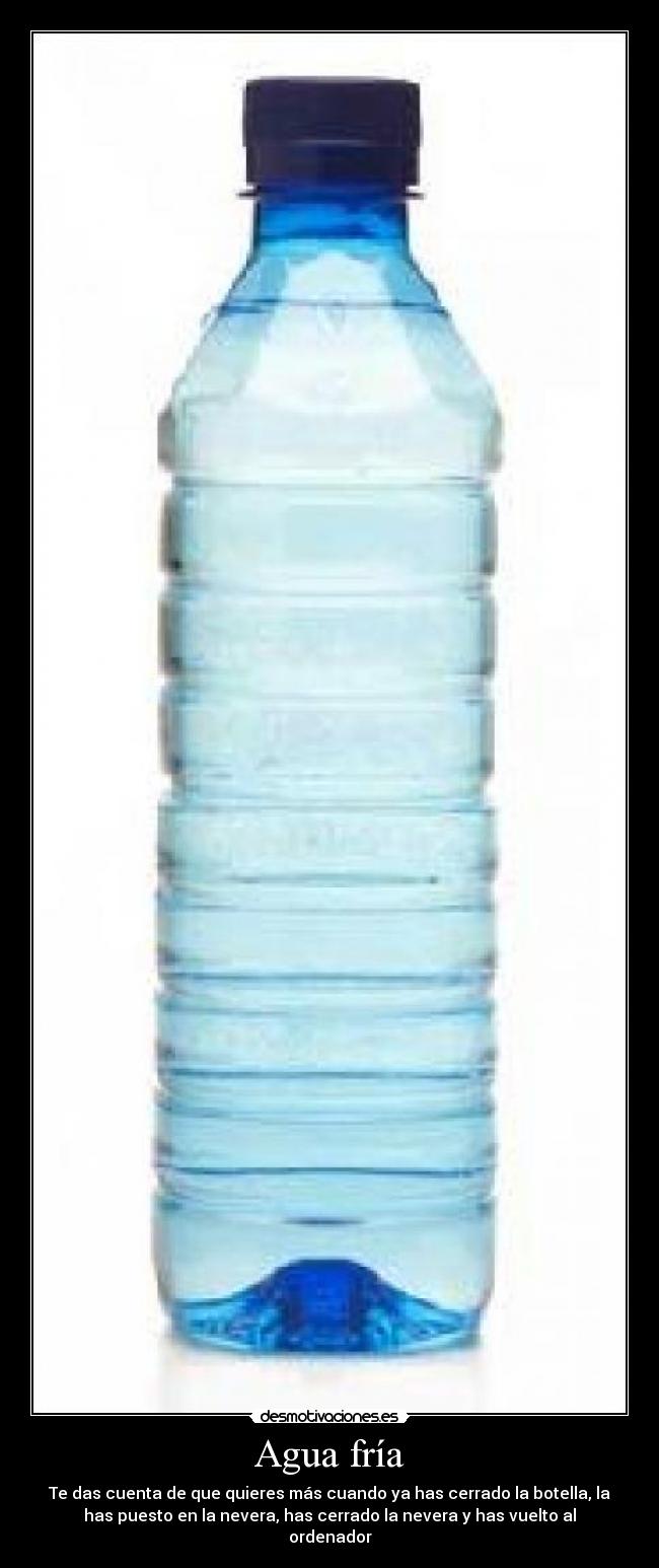 Agua fría - Te das cuenta de que quieres más cuando ya has cerrado la botella, la
has puesto en la nevera, has cerrado la nevera y has vuelto al
ordenador