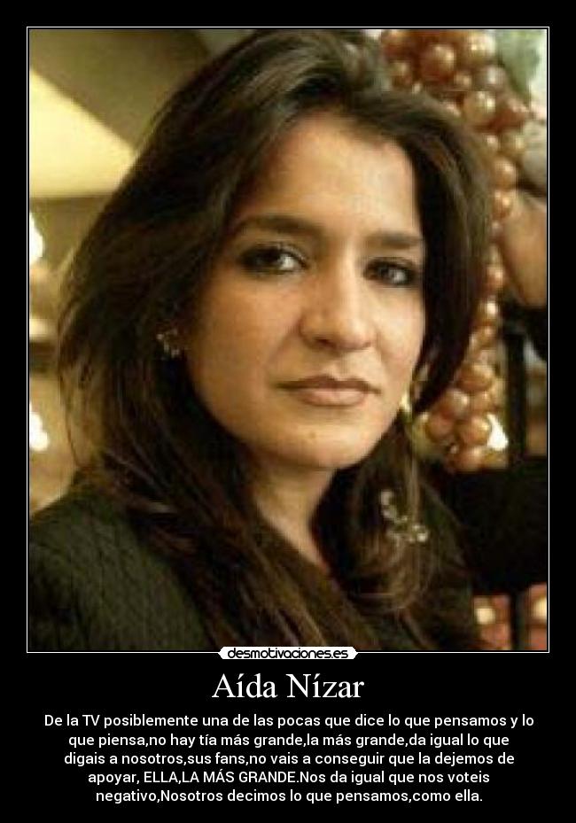 Aída Nízar - De la TV posiblemente una de las pocas que dice lo que pensamos y lo
que piensa,no hay tía más grande,la más grande,da igual lo que
digais a nosotros,sus fans,no vais a conseguir que la dejemos de
apoyar, ELLA,LA MÁS GRANDE.Nos da igual que nos voteis
negativo,Nosotros decimos lo que pensamos,como ella.