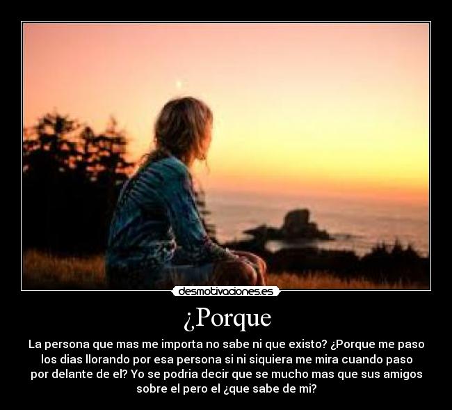 ¿Porque - La persona que mas me importa no sabe ni que existo? ¿Porque me paso
los dias llorando por esa persona si ni siquiera me mira cuando paso
por delante de el? Yo se podria decir que se mucho mas que sus amigos
sobre el pero el ¿que sabe de mi?