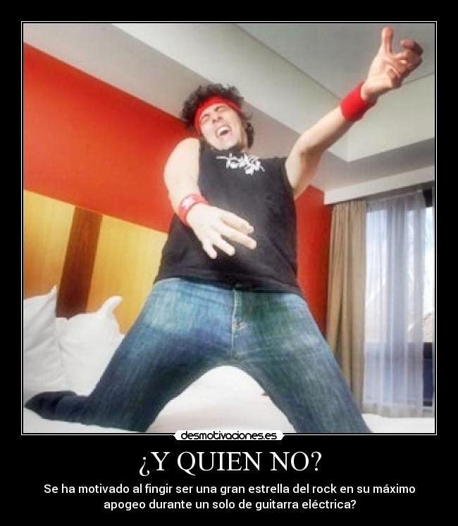 ¿Y QUIEN NO? - Se ha motivado al fingir ser una gran estrella del rock en su máximo
apogeo durante un solo de guitarra eléctrica?