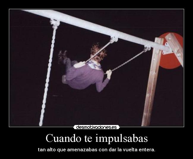 Cuando te impulsabas - tan alto que amenazabas con dar la vuelta entera.