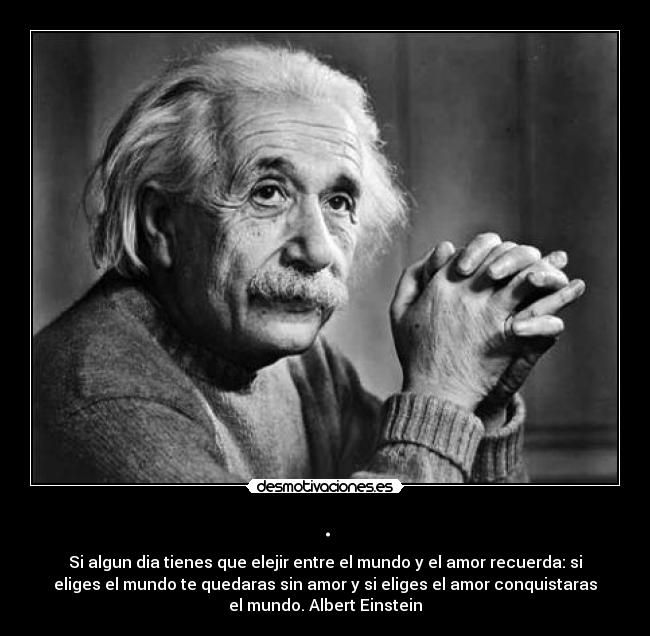 . - Si algun dia tienes que elejir entre el mundo y el amor recuerda: si
eliges el mundo te quedaras sin amor y si eliges el amor conquistaras
el mundo. Albert Einstein