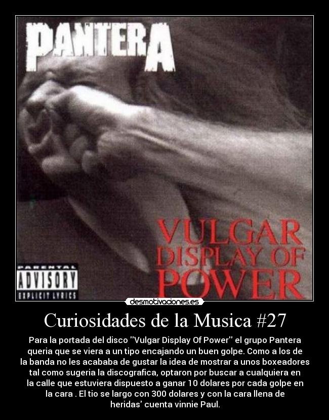 Curiosidades de la Musica #27 - Para la portada del disco Vulgar Display Of Power el grupo Pantera
queria que se viera a un tipo encajando un buen golpe. Como a los de
la banda no les acababa de gustar la idea de mostrar a unos boxeadores
tal como sugeria la discografica, optaron por buscar a cualquiera en
la calle que estuviera dispuesto a ganar 10 dolares por cada golpe en
la cara . El tio se largo con 300 dolares y con la cara llena de
heridas cuenta vinnie Paul.