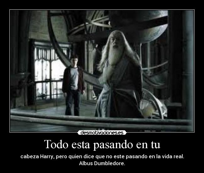 Todo esta pasando en tu - cabeza Harry, pero quien dice que no este pasando en la vida real.
Albus Dumbledore.