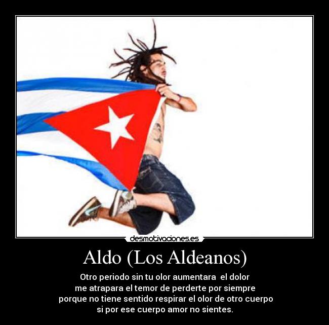 Aldo (Los Aldeanos) - Otro periodo sin tu olor aumentara el dolor
me atrapara el temor de perderte por siempre
porque no tiene sentido respirar el olor de otro cuerpo
si por ese cuerpo amor no sientes.